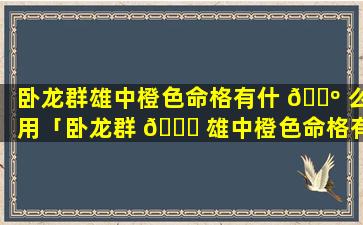 卧龙群雄中橙色命格有什 🐺 么用「卧龙群 🐕 雄中橙色命格有什么用处」